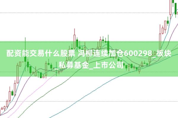 配资能交易什么股票 冯柳连续加仓600298_板块_私募基金_上市公司
