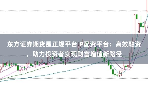 东方证券期货是正规平台 P配资平台：高效融资，助力投资者实现财富增值新路径