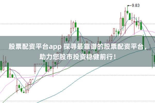 股票配资平台app 探寻最靠谱的股票配资平台，助力您股市投资稳健前行！