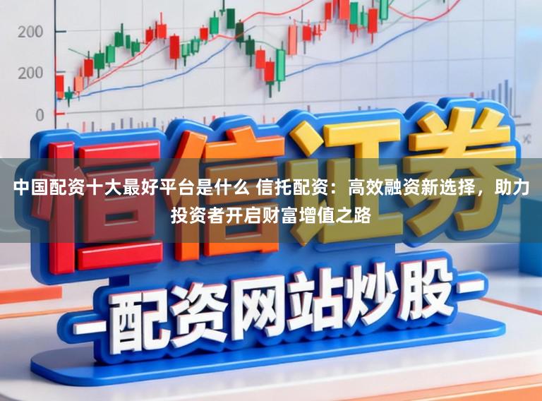 中国配资十大最好平台是什么 信托配资：高效融资新选择，助力投资者开启财富增值之路