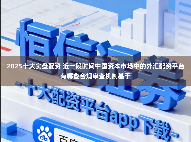 2025十大实盘配资 近一段时间中国资本市场中的外汇配资平台有哪些合规审查机制基于