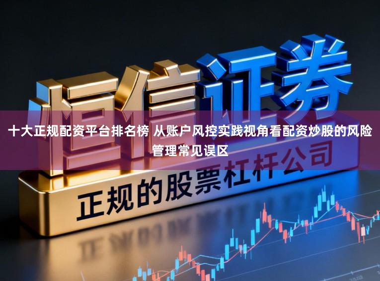 十大正规配资平台排名榜 从账户风控实践视角看配资炒股的风险管理常见误区