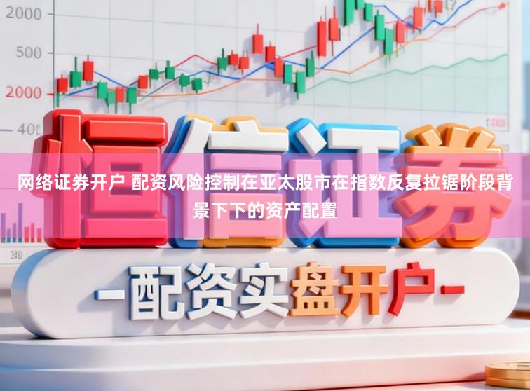 网络证券开户 配资风险控制在亚太股市在指数反复拉锯阶段背景下下的资产配置