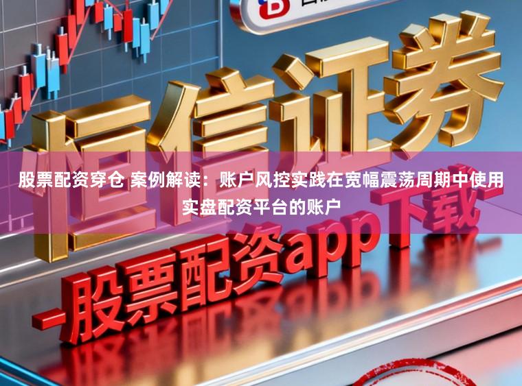 股票配资穿仓 案例解读：账户风控实践在宽幅震荡周期中使用实盘配资平台的账户
